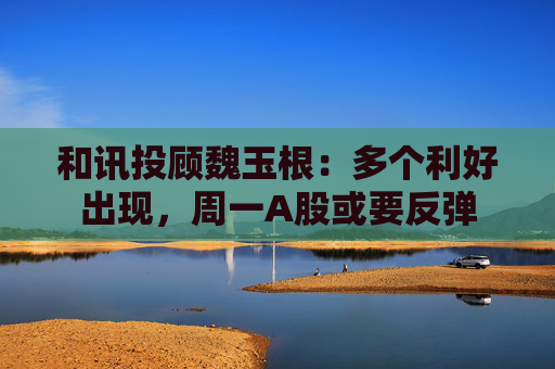 和讯投顾魏玉根：多个利好出现，周一A股或要反弹