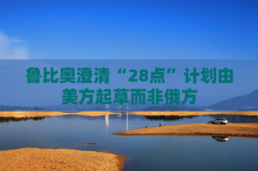 鲁比奥澄清“28点”计划由美方起草而非俄方