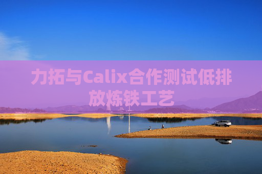 力拓与Calix合作测试低排放炼铁工艺