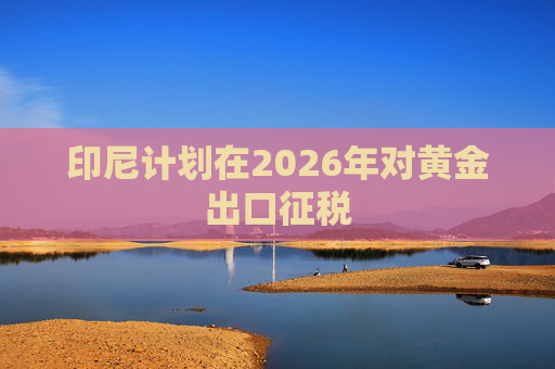 印尼计划在2026年对黄金出口征税
