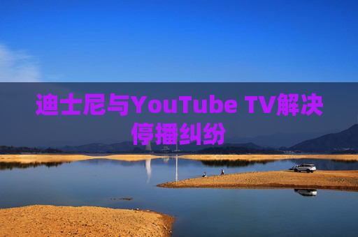 迪士尼与YouTube TV解决停播纠纷