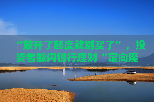 “放开了额度就别买了”，投资者躲闪银行理财“定向魔术”