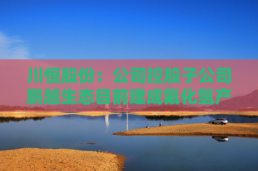 川恒股份：公司控股子公司鹏越生态目前建成氟化氢产能2万吨/年