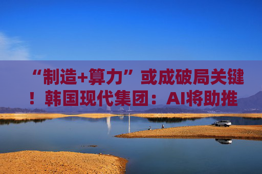 “制造+算力”或成破局关键！韩国现代集团：AI将助推美国造船业复兴