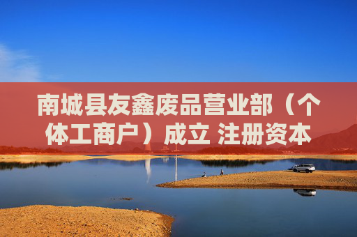 南城县友鑫废品营业部（个体工商户）成立 注册资本20万人民币