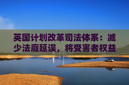 英国计划改革司法体系：减少法庭延误，将受害者权益置于优先地位