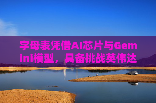 字母表凭借AI芯片与Gemini模型，具备挑战英伟达的实力