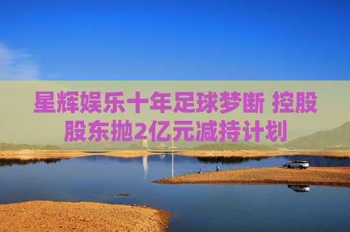 星辉娱乐十年足球梦断 控股股东抛2亿元减持计划  第1张