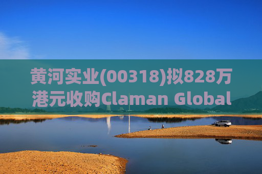 黄河实业(00318)拟828万港元收购Claman Global Limited约6.5%股权 持股增至约61.3%