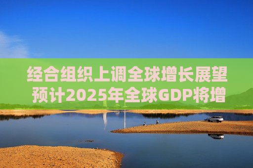 经合组织上调全球增长展望 预计2025年全球GDP将增长3.2%