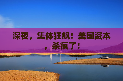 深夜，集体狂飙！美国资本，杀疯了！