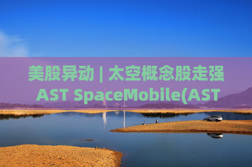 美股异动 | 太空概念股走强 AST SpaceMobile(ASTS.US)涨超13%