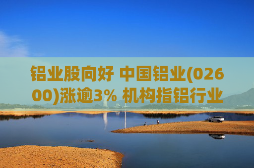 铝业股向好 中国铝业(02600)涨逾3% 机构指铝行业2026年供需格局或为供不应求