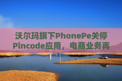 沃尔玛旗下PhonePe关停Pincode应用，电商业务再遇收缩