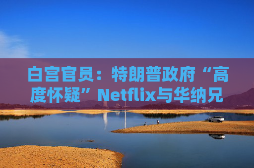白宫官员：特朗普政府“高度怀疑”Netflix与华纳兄弟的交易