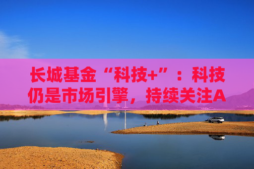 长城基金“科技+”：科技仍是市场引擎，持续关注AI应用