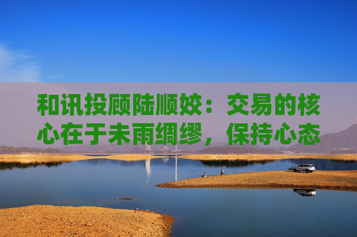 和讯投顾陆顺姣：交易的核心在于未雨绸缪，保持心态平和