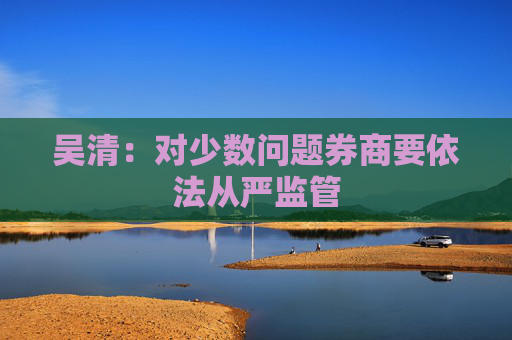 吴清：对少数问题券商要依法从严监管  第1张