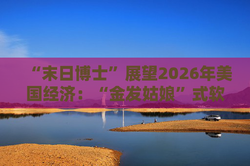 “末日博士”展望2026年美国经济：“金发姑娘”式软着陆成基准情景！