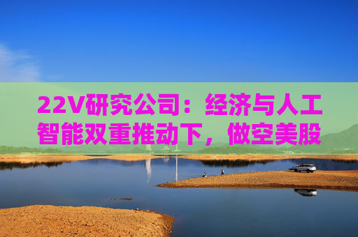 22V研究公司：经济与人工智能双重推动下，做空美股风险加剧