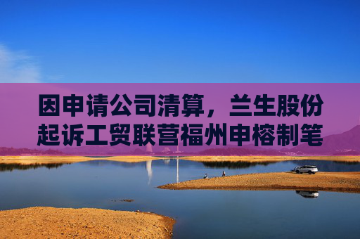 因申请公司清算，兰生股份起诉工贸联营福州申榕制笔厂