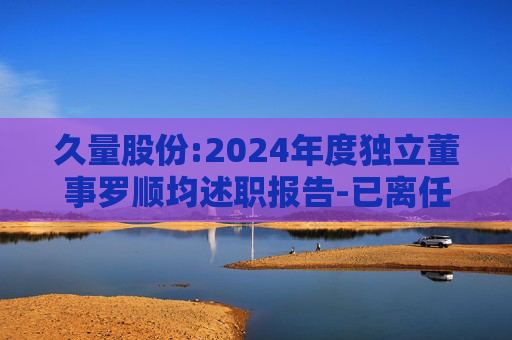久量股份:2024年度独立董事罗顺均述职报告-已离任