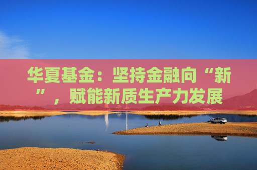 华夏基金：坚持金融向“新”，赋能新质生产力发展