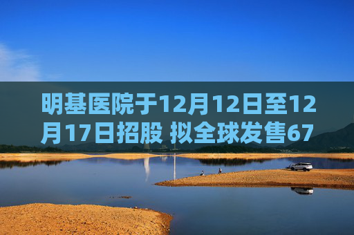 明基医院于12月12日至12月17日招股 拟全球发售6700万股