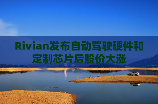 Rivian发布自动驾驶硬件和定制芯片后股价大涨