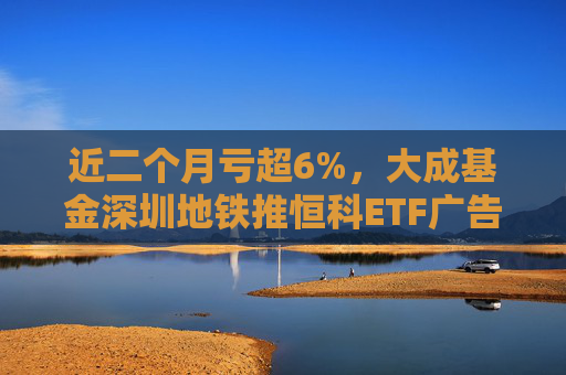 近二个月亏超6%，大成基金深圳地铁推恒科ETF广告被基民吐槽