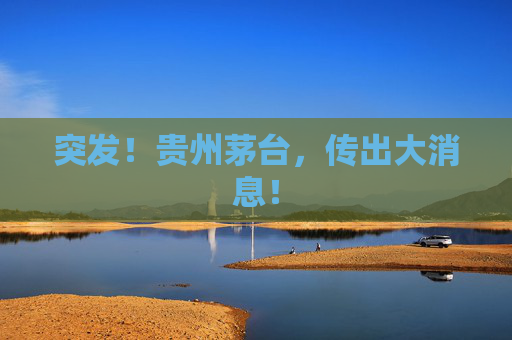 突发！贵州茅台，传出大消息！