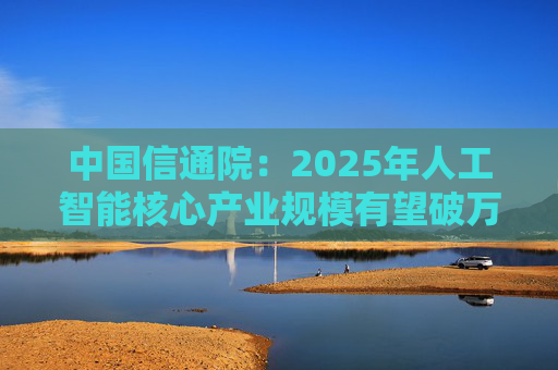 中国信通院：2025年人工智能核心产业规模有望破万亿元