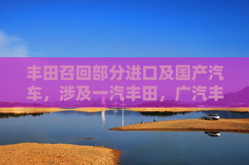 丰田召回部分进口及国产汽车，涉及一汽丰田，广汽丰田等