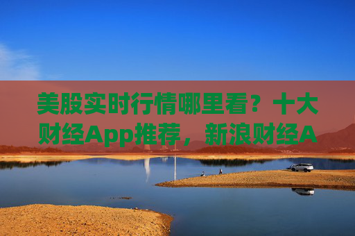 美股实时行情哪里看？十大财经App推荐，新浪财经App凭“免费+实时+全能”强势领跑！