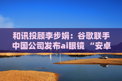 和讯投顾李步娟：谷歌联手中国公司发布ai眼镜 “安卓时刻”来临，谁先受益？