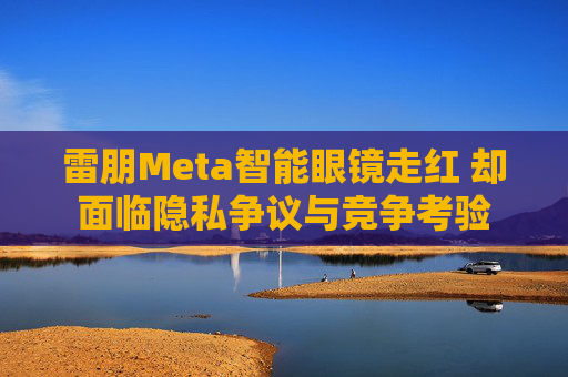 雷朋Meta智能眼镜走红 却面临隐私争议与竞争考验