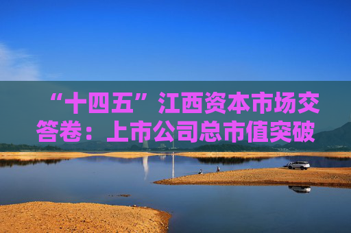 “十四五”江西资本市场交答卷：上市公司总市值突破1万亿，现金分红额增长134%
