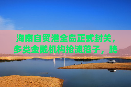 海南自贸港全岛正式封关，多类金融机构抢滩落子，跨境支付想象空间巨大|现场直击