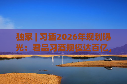 独家 | 习酒2026年规划曝光：君品习酒规模达百亿，全国布局金钻系列