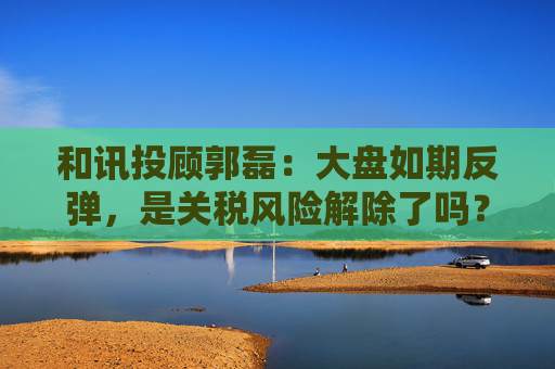 和讯投顾郭磊：大盘如期反弹，是关税风险解除了吗？