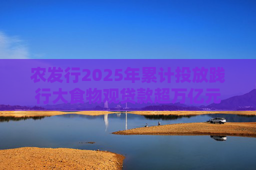 农发行2025年累计投放践行大食物观贷款超万亿元