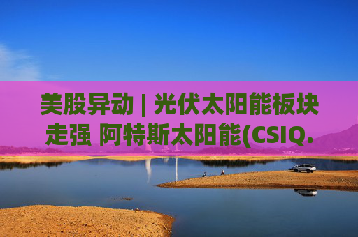 美股异动 | 光伏太阳能板块走强 阿特斯太阳能(CSIQ.US)涨超8.5%  第1张