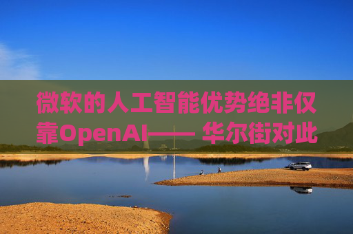 微软的人工智能优势绝非仅靠OpenAI—— 华尔街对此青睐有加