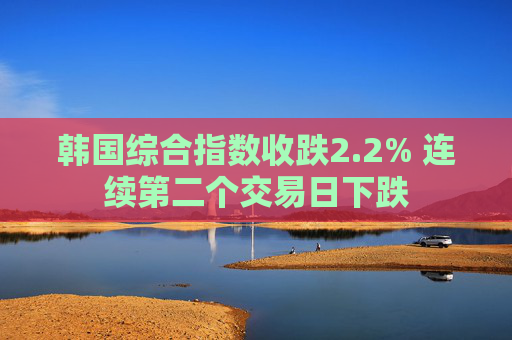 韩国综合指数收跌2.2% 连续第二个交易日下跌