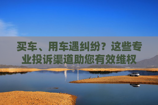 买车、用车遇纠纷？这些专业投诉渠道助您有效维权