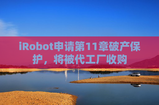 iRobot申请第11章破产保护，将被代工厂收购