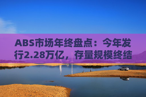 ABS市场年终盘点：今年发行2.28万亿，存量规模终结连续3年缩水态势，持有型不动产爆发