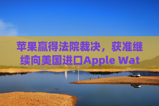 苹果赢得法院裁决，获准继续向美国进口Apple Watch