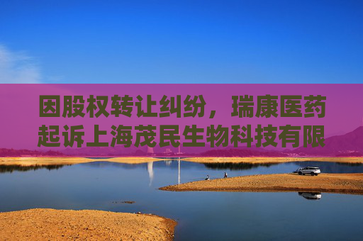 因股权转让纠纷，瑞康医药起诉上海茂民生物科技有限公司等
