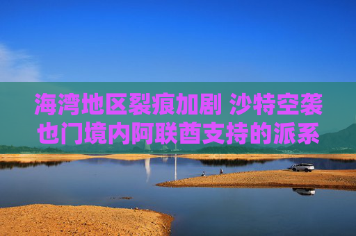 海湾地区裂痕加剧 沙特空袭也门境内阿联酋支持的派系